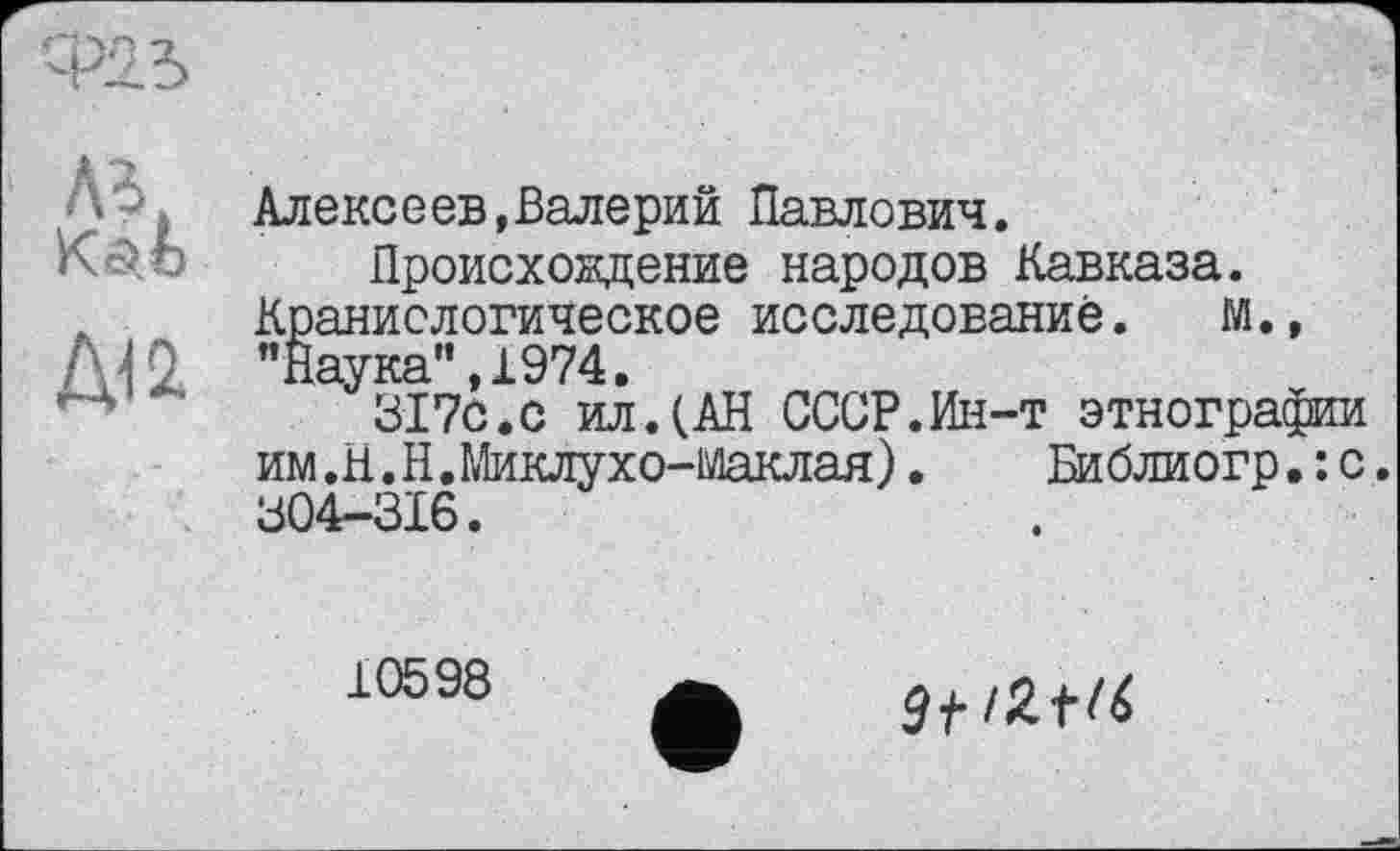 ﻿А*
Алексеев,Валерий Павлович.
Происхождение народов Кавказа. Краниологическое исследование. М., "Наука",1974.
317с.с ил.(АН СССР.Ин-т этнографии им.Н.Н.Миклухо-Маклая). Библиогр.:с. 304-ЗІ6.
10598
